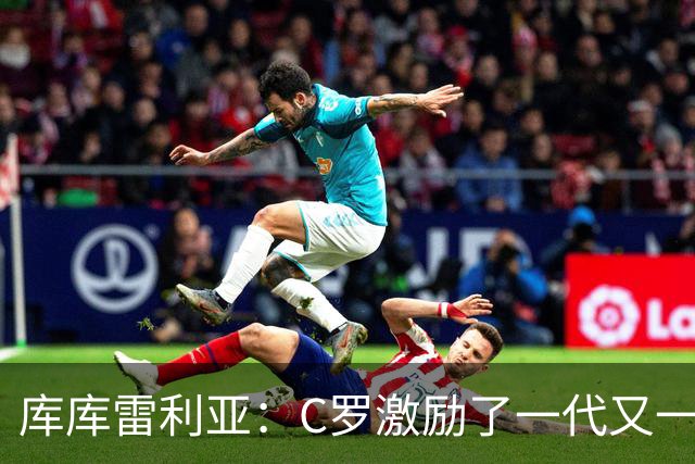库库雷利亚：C罗激励了一代又一代的年轻人，和他对阵是一种荣幸